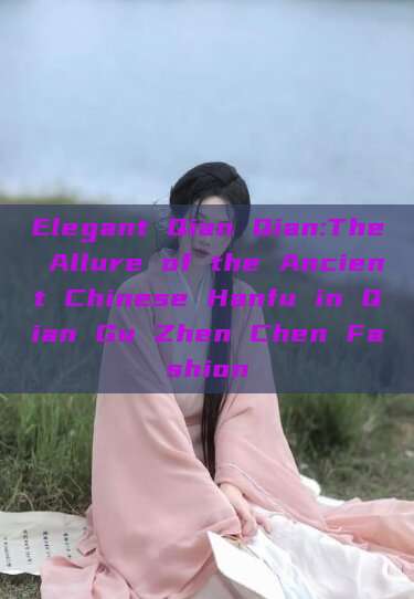 Elegant Qian Qian:The Allure of the Ancient Chinese Hanfu in Qian Gu Zhen Chen Fashion Elegant Qian Qian:The Allure of the Ancient Chinese Hanfu in Qian Gu Zhen Chen Fashion
