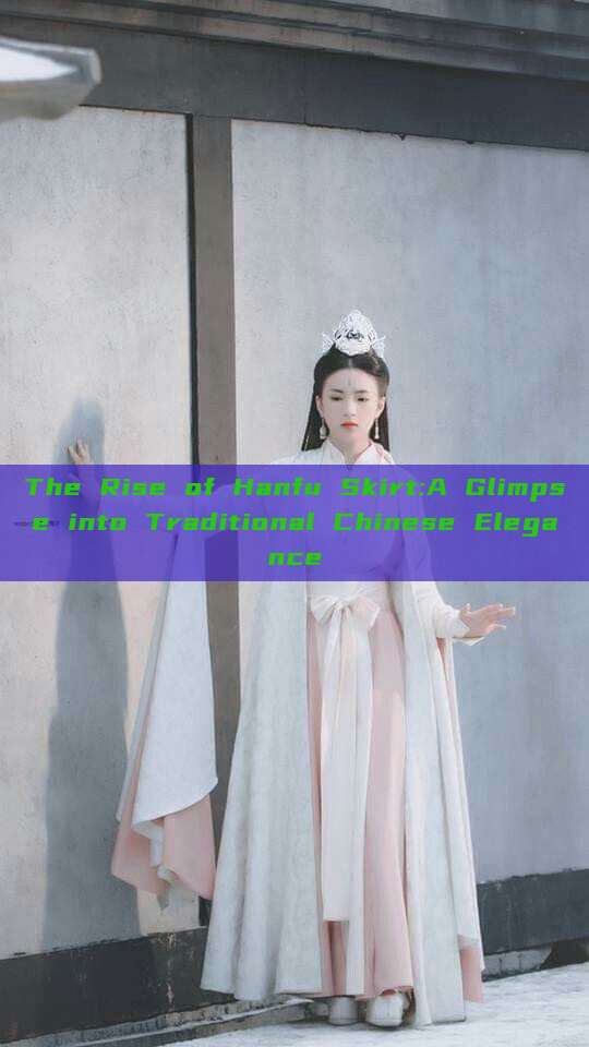 The Rise of Hanfu Skirt:A Glimpse into Traditional Chinese Elegance