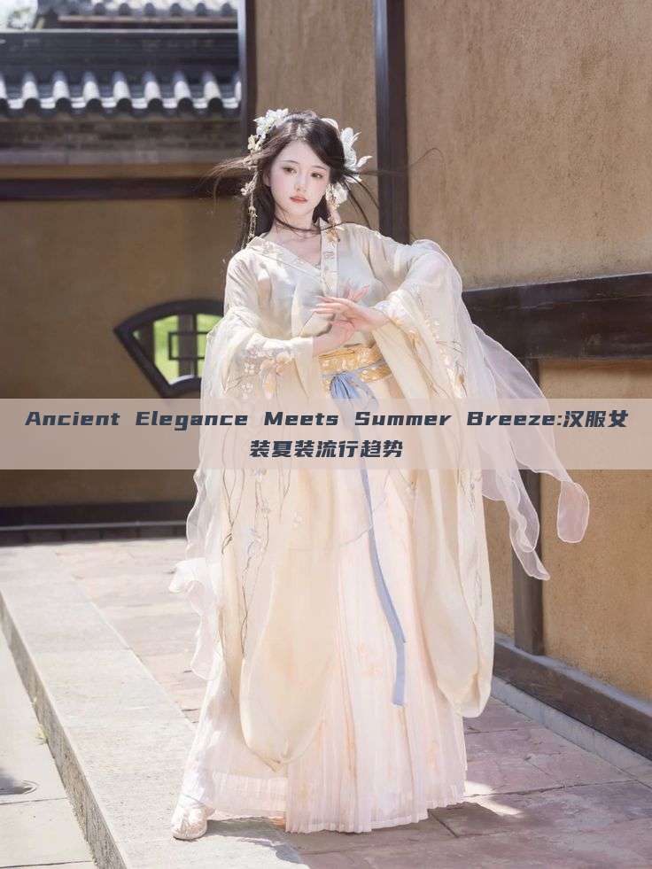Ancient Elegance Meets Summer Breeze:汉服女装夏装流行趋势 Ancient Elegance Meets Summer Breeze:汉服女装夏装流行趋势