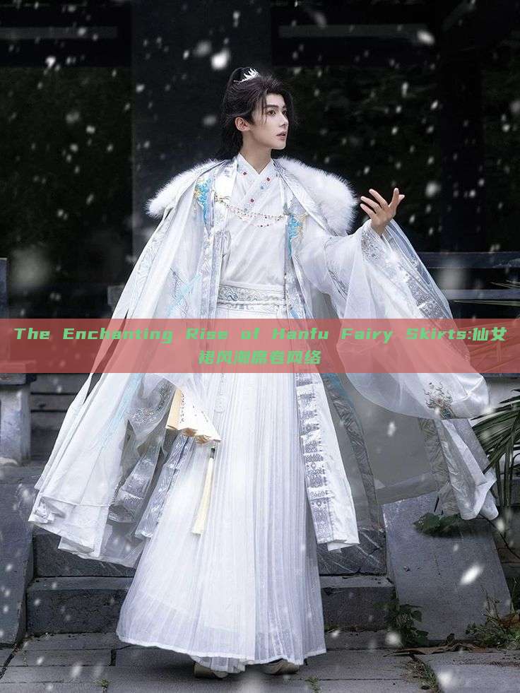 The Enchanting Rise of Hanfu Fairy Skirts:仙女裙风潮席卷网络