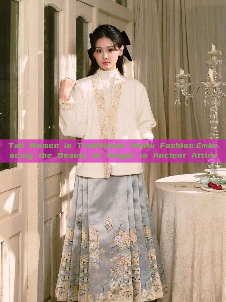 Tall Women in Traditional Hanfu Fashion:Embracing the Beauty of Height in Ancient Attire Tall Women in Traditional Hanfu Fashion:Embracing the Beauty of Height in Ancient Attire