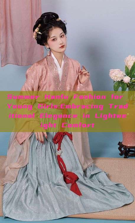 Summer Hanfu Fashion for Young Girls:Embracing Traditional Elegance in Lightweight Comfort