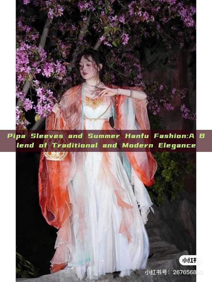 Pipa Sleeves and Summer Hanfu Fashion:A Blend of Traditional and Modern Elegance