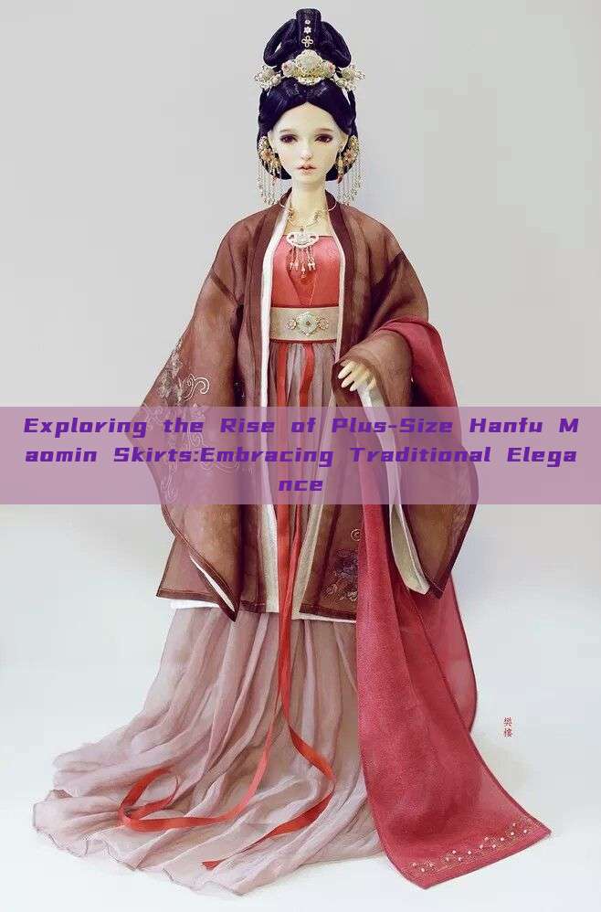 Exploring the Rise of Plus-Size Hanfu Maomin Skirts:Embracing Traditional Elegance