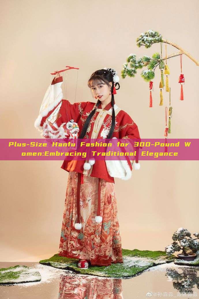 Plus-Size Hanfu Fashion for 300-Pound Women:Embracing Traditional Elegance Plus-Size Hanfu Fashion for 300-Pound Women:Embracing Traditional Elegance