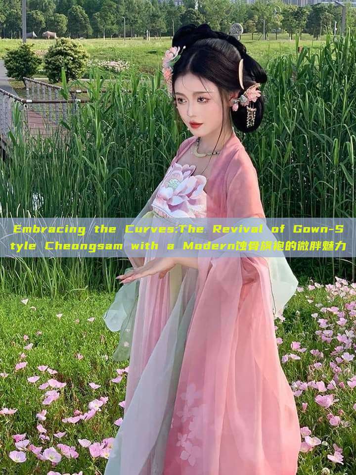 Embracing the Curves:The Revival of Gown-Style Cheongsam with a Modern蚀骨旗袍的微胖魅力