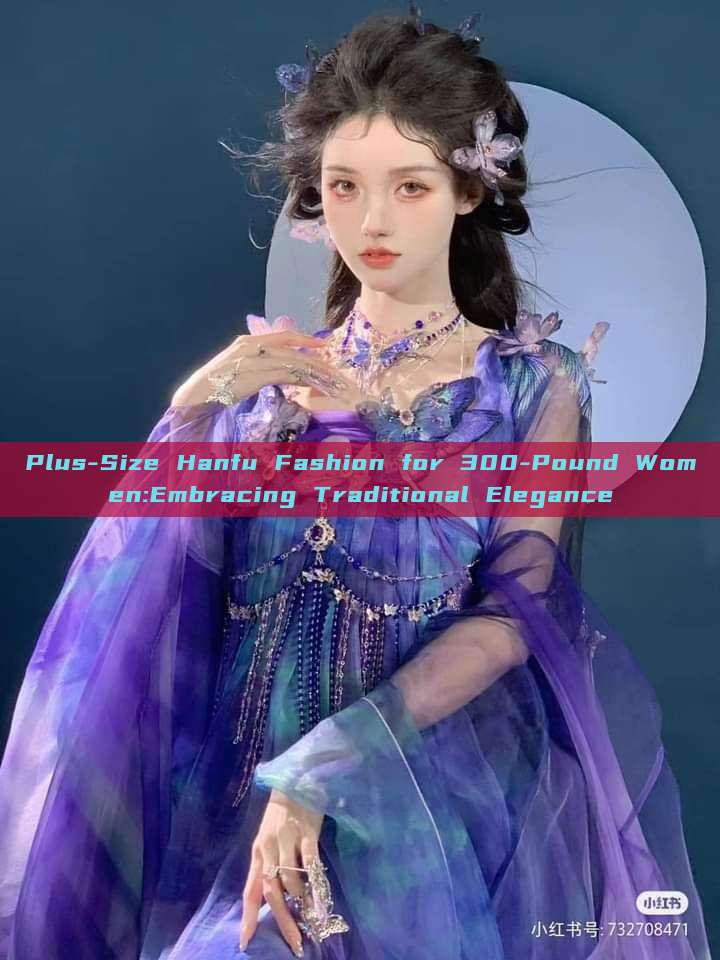 Plus-Size Hanfu Fashion for 300-Pound Women:Embracing Traditional Elegance