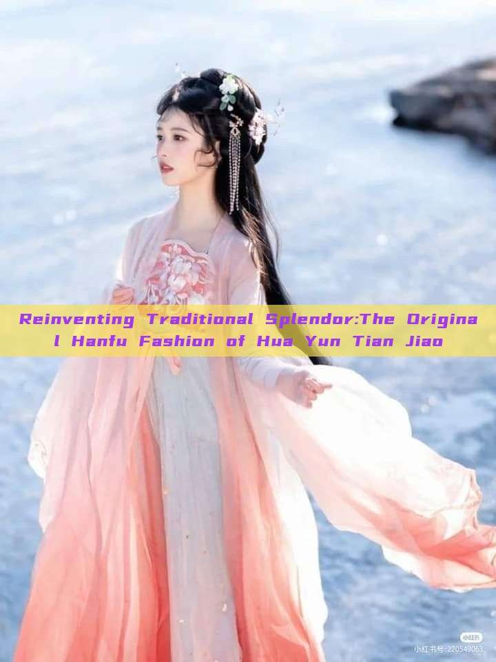 Reinventing Traditional Splendor:The Original Hanfu Fashion of Hua Yun Tian Jiao Reinventing Traditional Splendor:The Original Hanfu Fashion of Hua Yun Tian Jiao