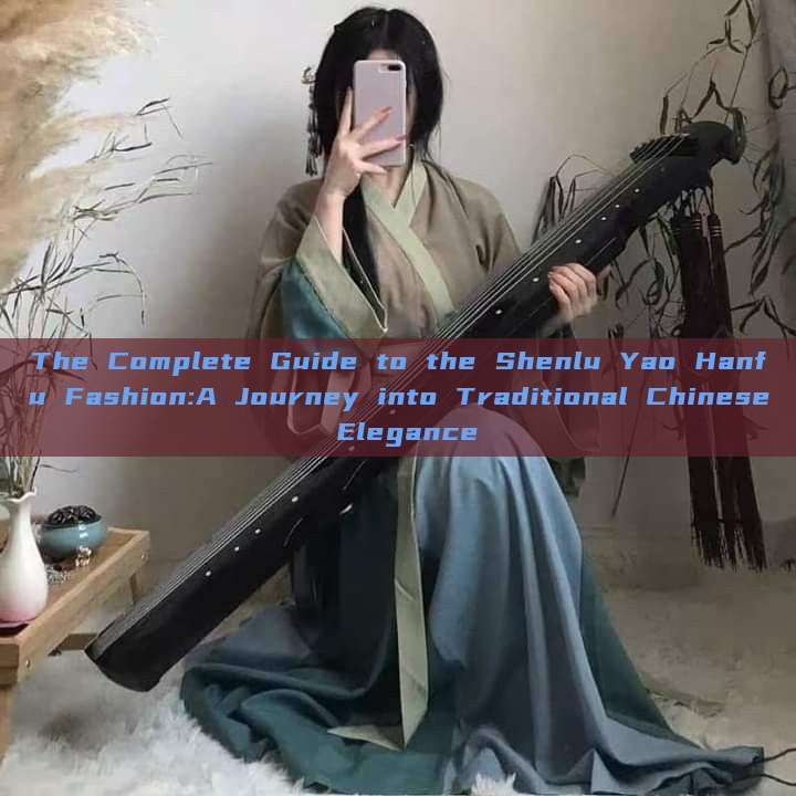 The Complete Guide to the Shenlu Yao Hanfu Fashion:A Journey into Traditional Chinese Elegance